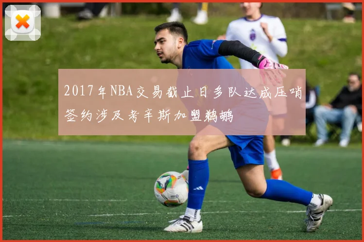 2017年NBA交易截止日多队达成压哨签约涉及考辛斯加盟鹈鹕