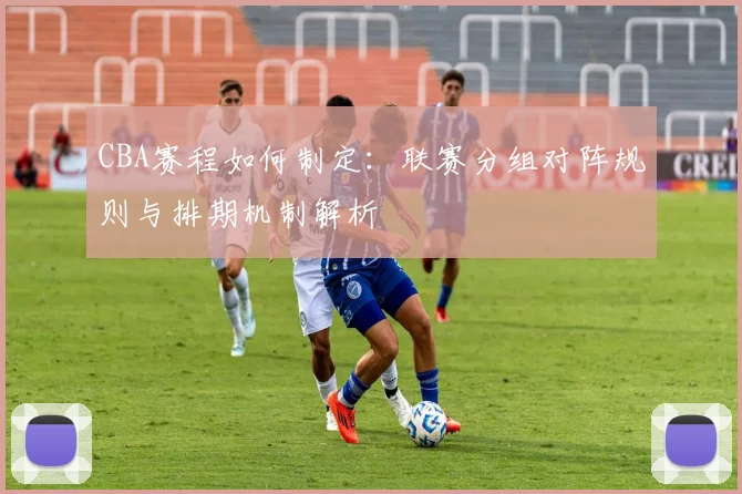 CBA赛程如何制定：联赛分组对阵规则与排期机制解析